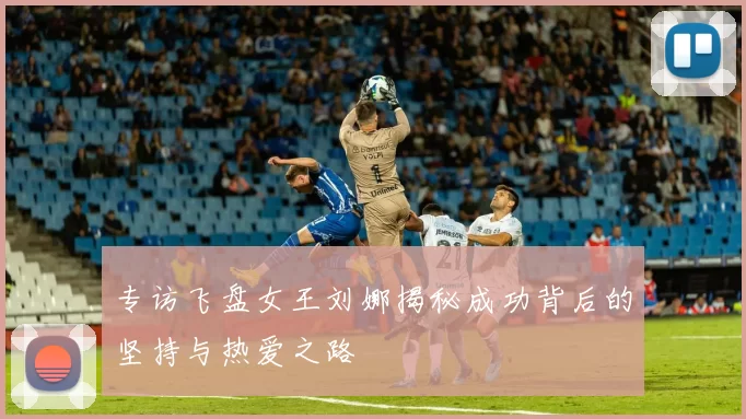 专访飞盘女王刘娜揭秘成功背后的坚持与热爱之路