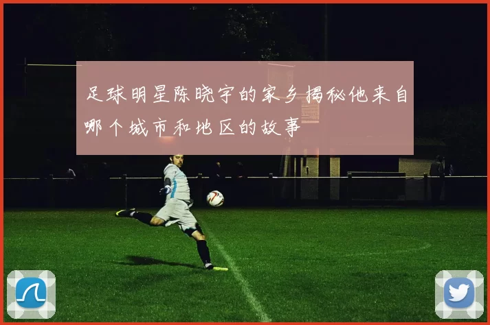 足球明星陈晓宇的家乡揭秘他来自哪个城市和地区的故事