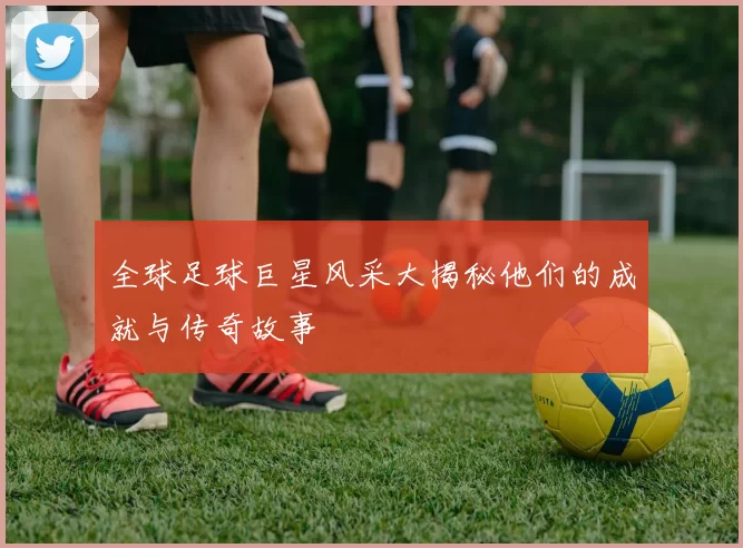 全球足球巨星风采大揭秘他们的成就与传奇故事