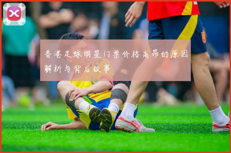 香港足球明星门票价格高昂的原因解析与背后故事