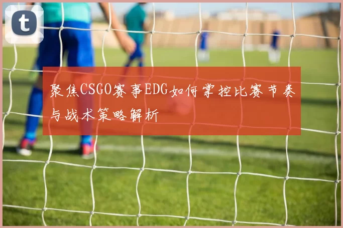 聚焦CSGO赛事EDG如何掌控比赛节奏与战术策略解析