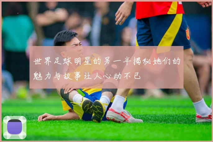 世界足球明星的另一半揭秘她们的魅力与故事让人心动不已