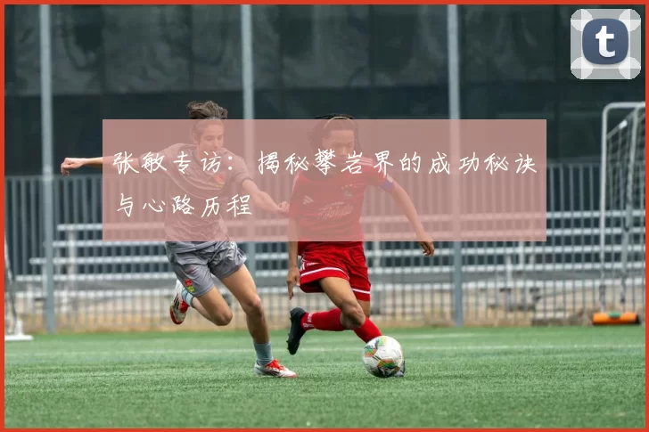 张敏专访：揭秘攀岩界的成功秘诀与心路历程