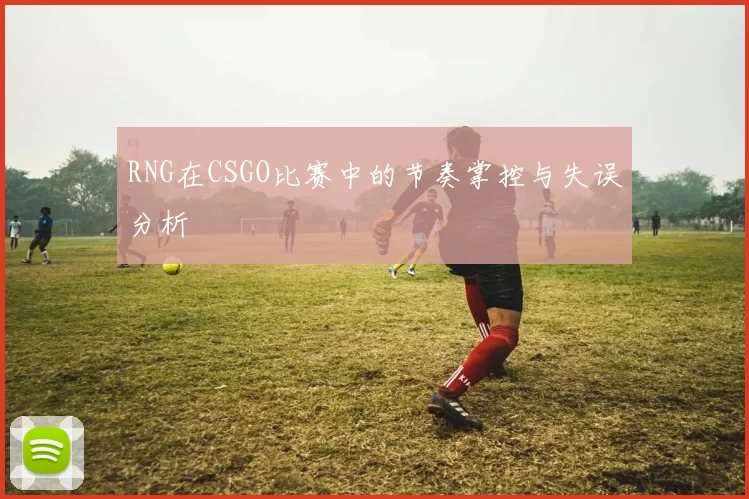 RNG在CSGO比赛中的节奏掌控与失误分析