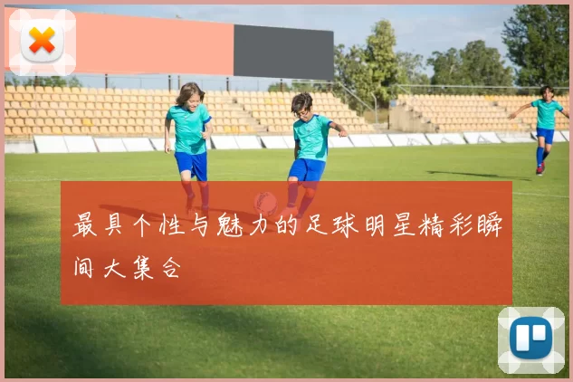 最具个性与魅力的足球明星精彩瞬间大集合