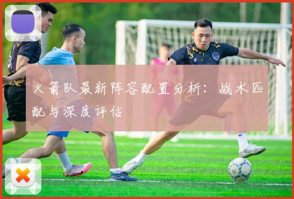 火箭队最新阵容配置分析：战术匹配与深度评估