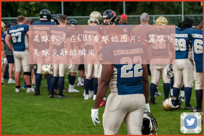 足球队员在CBA看球的图片：篮球与足球交融的瞬间