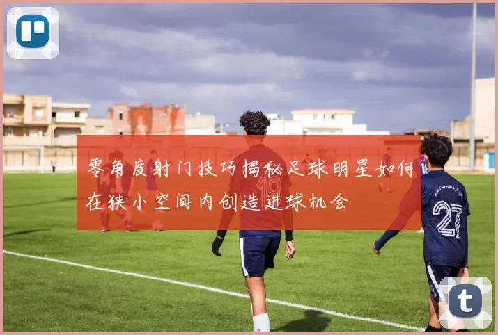 零角度射门技巧揭秘足球明星如何在狭小空间内创造进球机会