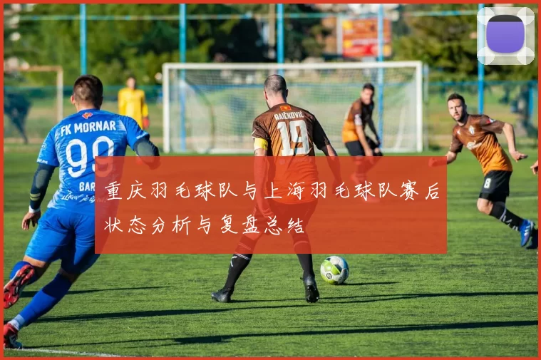 重庆羽毛球队与上海羽毛球队赛后状态分析与复盘总结