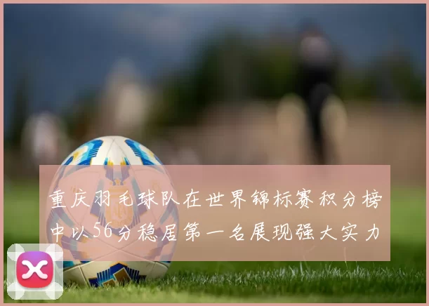 重庆羽毛球队在世界锦标赛积分榜中以56分稳居第一名展现强大实力