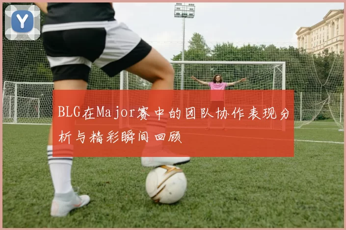BLG在Major赛中的团队协作表现分析与精彩瞬间回顾