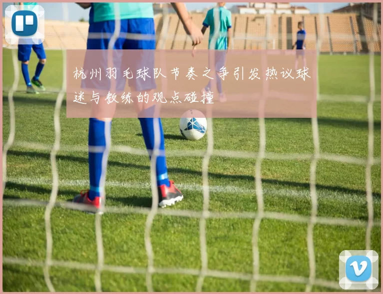 杭州羽毛球队节奏之争引发热议球迷与教练的观点碰撞