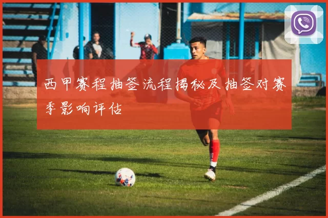 西甲赛程抽签流程揭秘及抽签对赛季影响评估