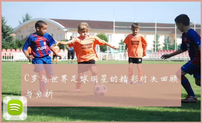 C罗与世界足球明星的精彩对决回顾与分析