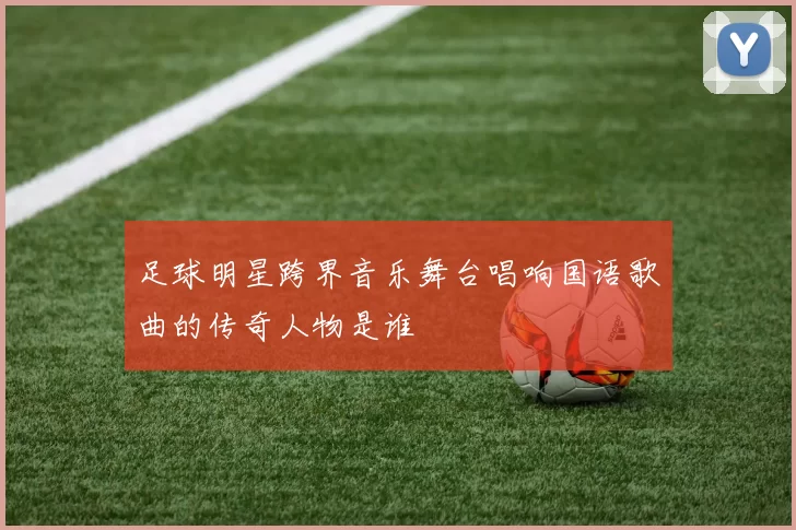 足球明星跨界音乐舞台唱响国语歌曲的传奇人物是谁