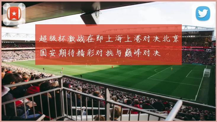超级杯激战在即上海上港对决北京国安期待精彩对抗与巅峰对决