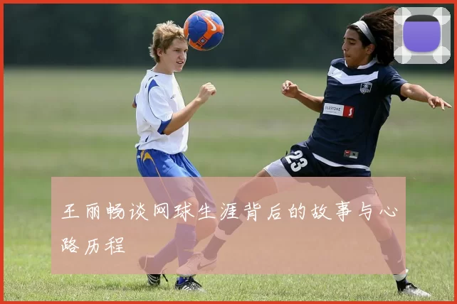 王丽畅谈网球生涯背后的故事与心路历程
