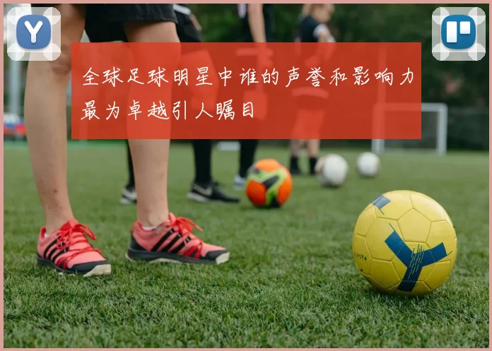 全球足球明星中谁的声誉和影响力最为卓越引人瞩目