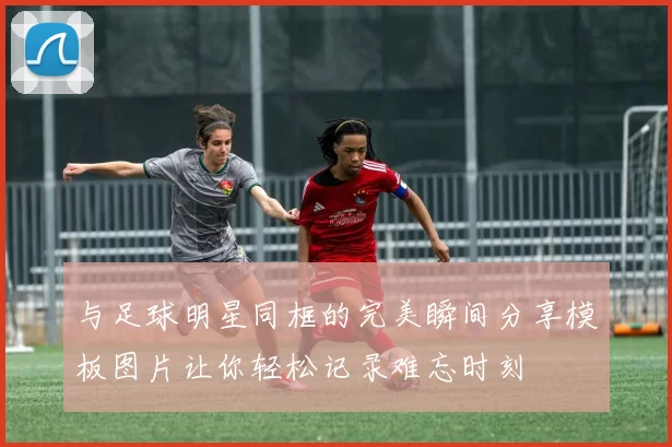 与足球明星同框的完美瞬间分享模板图片让你轻松记录难忘时刻