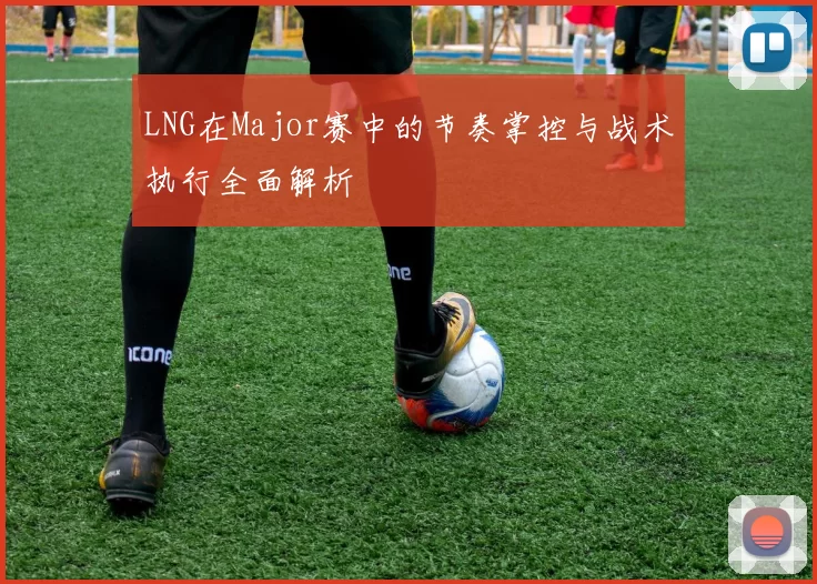 LNG在Major赛中的节奏掌控与战术执行全面解析