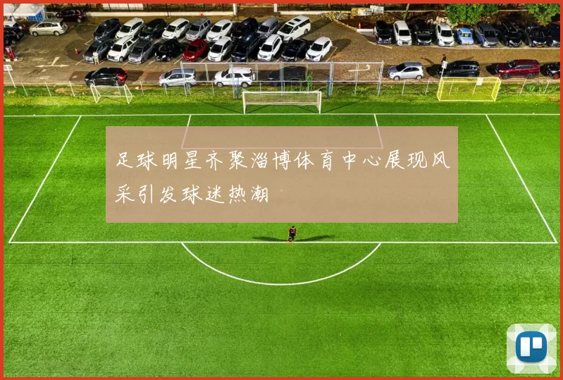 足球明星齐聚淄博体育中心展现风采引发球迷热潮