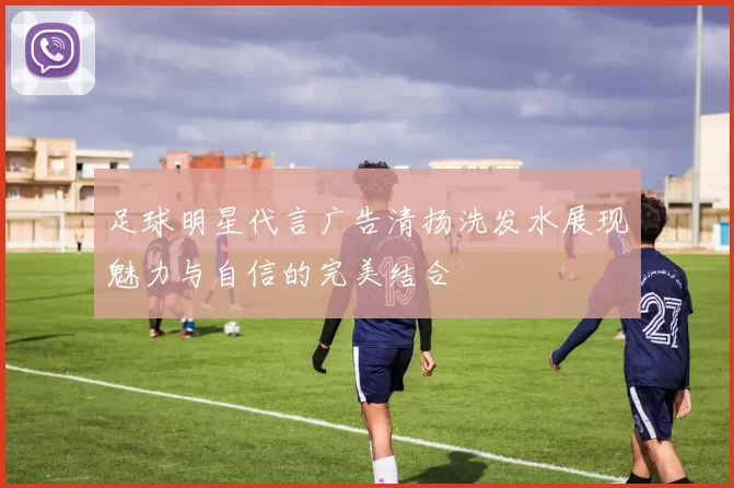 足球明星代言广告清扬洗发水展现魅力与自信的完美结合