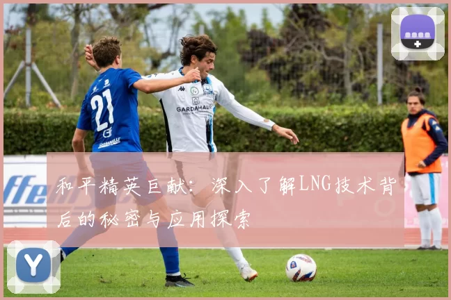 和平精英巨献：深入了解LNG技术背后的秘密与应用探索