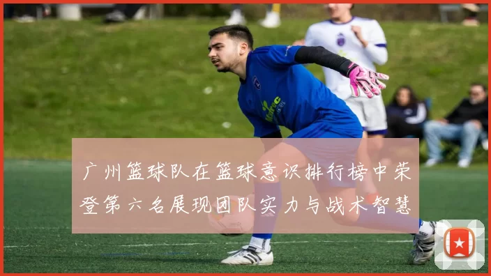 广州篮球队在篮球意识排行榜中荣登第六名展现团队实力与战术智慧