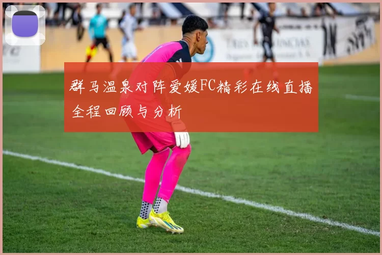 群马温泉对阵爱媛FC精彩在线直播全程回顾与分析
