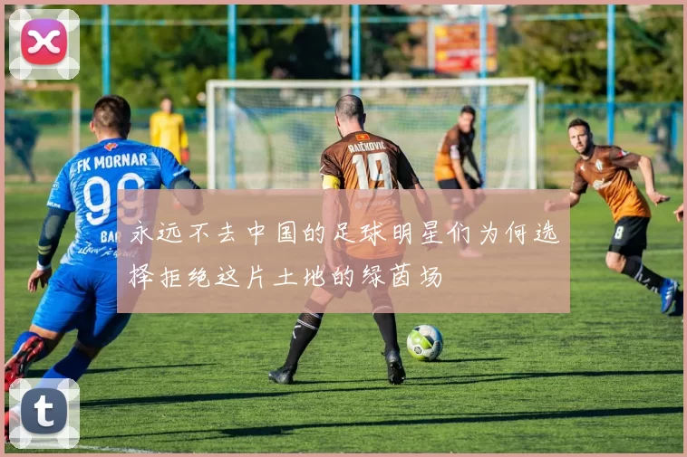 永远不去中国的足球明星们为何选择拒绝这片土地的绿茵场