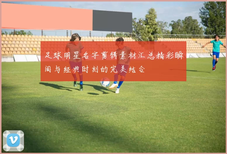 足球明星名字剪辑素材汇总精彩瞬间与经典时刻的完美结合