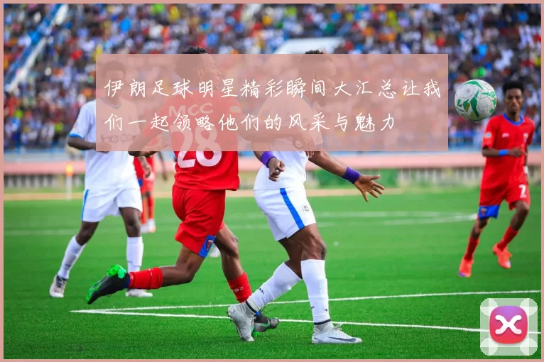 伊朗足球明星精彩瞬间大汇总让我们一起领略他们的风采与魅力