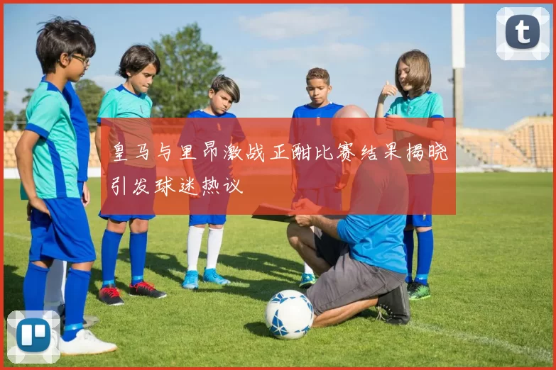 皇马与里昂激战正酣比赛结果揭晓引发球迷热议