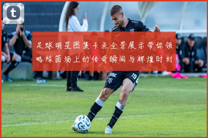 足球明星图集卡点全景展示带你领略绿茵场上的传奇瞬间与辉煌时刻