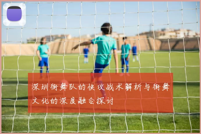 深圳街舞队的快攻战术解析与街舞文化的深度融合探讨