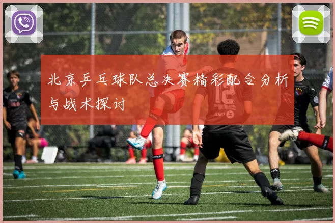 北京乒乓球队总决赛精彩配合分析与战术探讨