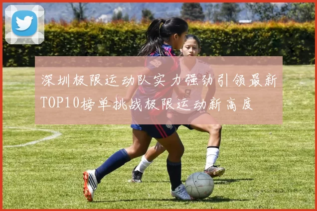 深圳极限运动队实力强劲引领最新TOP10榜单挑战极限运动新高度