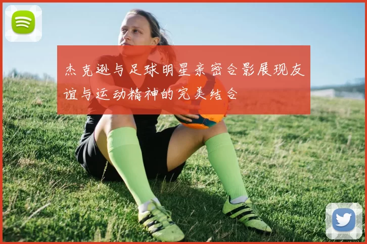 杰克逊与足球明星亲密合影展现友谊与运动精神的完美结合