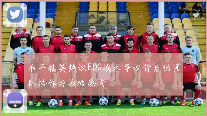 和平精英热议EDG战术争议背后的团队协作与战略思考