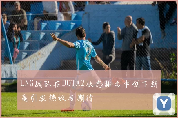 LNG战队在DOTA2状态排名中创下新高引发热议与期待