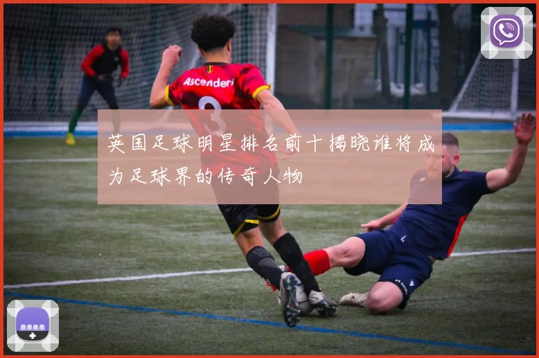 英国足球明星排名前十揭晓谁将成为足球界的传奇人物