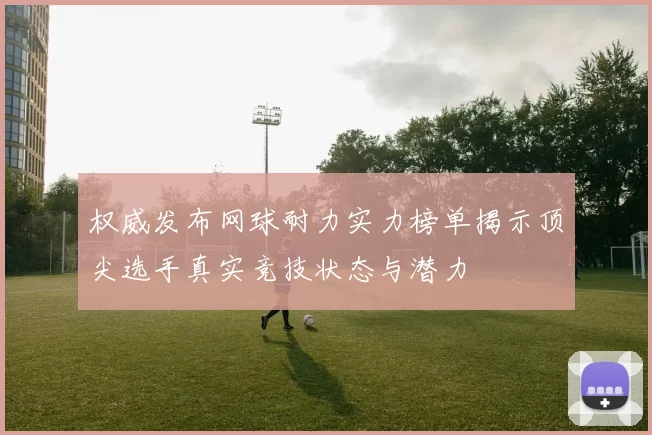 权威发布网球耐力实力榜单揭示顶尖选手真实竞技状态与潜力