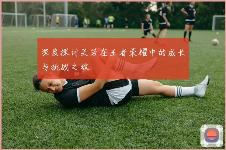 深度探讨吴芳在王者荣耀中的成长与挑战之旅