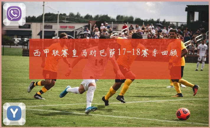 西甲联赛皇马对巴萨17-18赛季回顾