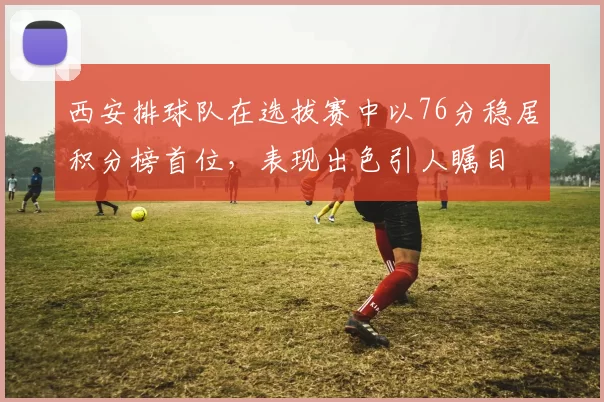 西安排球队在选拔赛中以76分稳居积分榜首位，表现出色引人瞩目