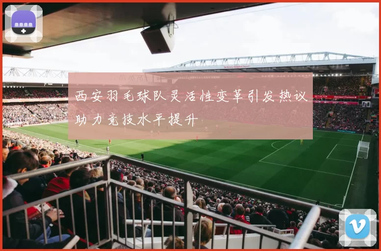 西安羽毛球队灵活性变革引发热议助力竞技水平提升
