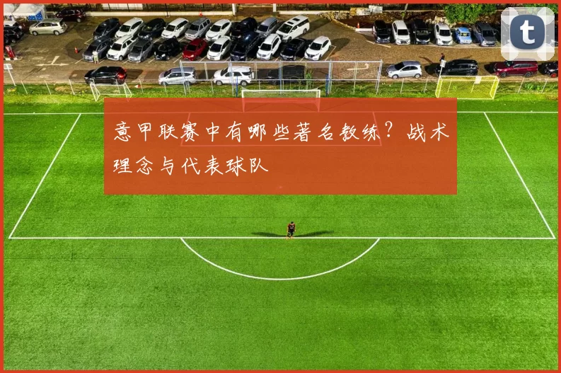 意甲联赛中有哪些著名教练？战术理念与代表球队