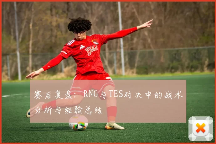 赛后复盘：RNG与TES对决中的战术分析与经验总结