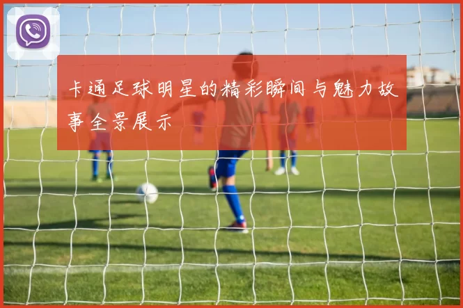 卡通足球明星的精彩瞬间与魅力故事全景展示