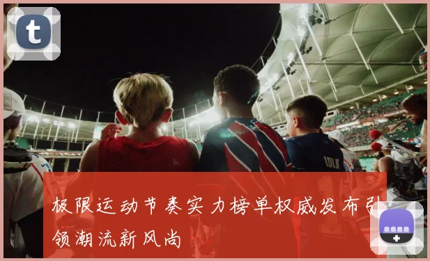 极限运动节奏实力榜单权威发布引领潮流新风尚